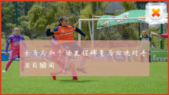 卡马文加千场里程碑皇马血洗对手泪目瞬间