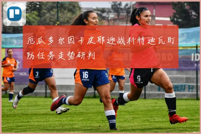 厄瓜多尔因卡皮耶迎战科特迪瓦盯防任务走势研判