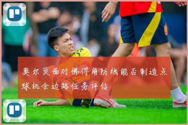 奥尔莫面对佛得角防线能否制造点球机会边路任务评估