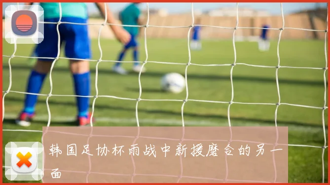韩国足协杯雨战中新援磨合的另一面