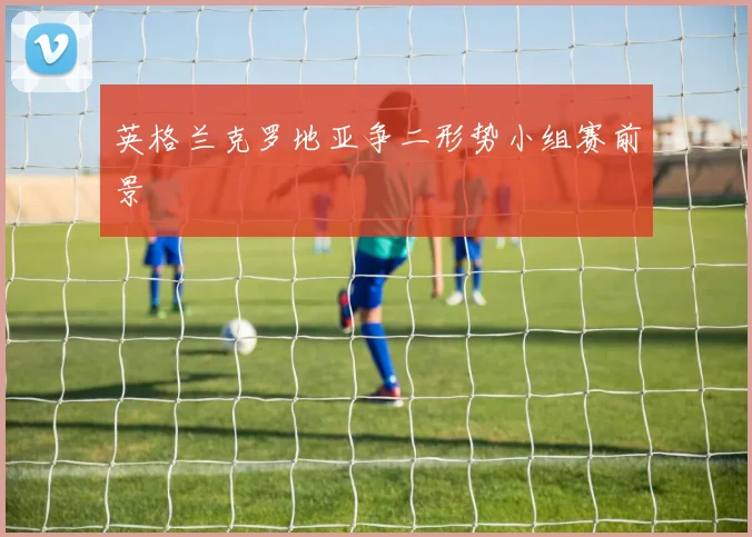 英格兰克罗地亚争二形势小组赛前景