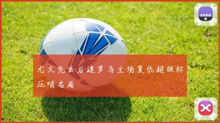 尤文先丢后追罗马主场复仇超级杯压哨名局