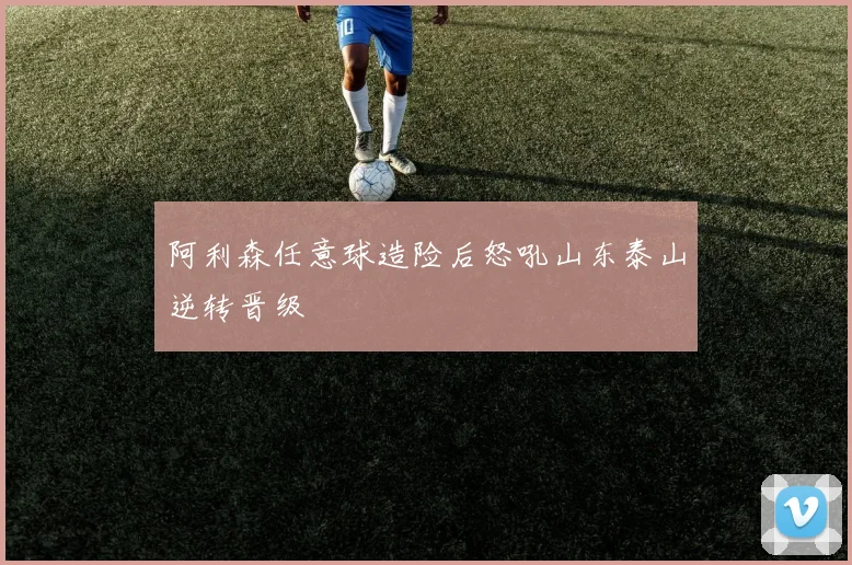 阿利森任意球造险后怒吼山东泰山逆转晋级