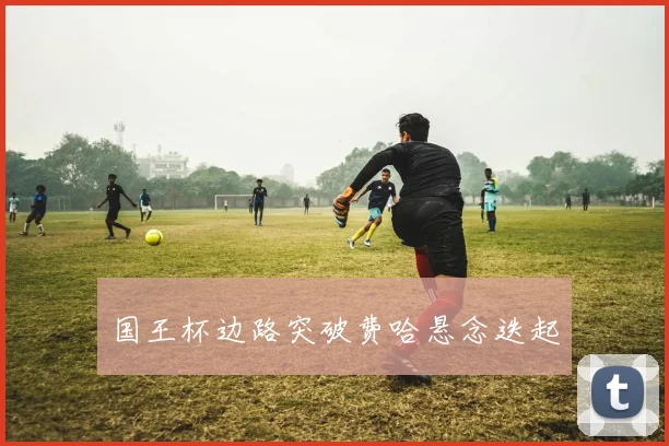 国王杯边路突破费哈悬念迭起