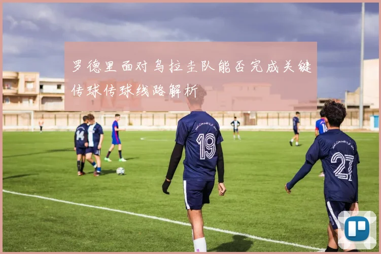 罗德里面对乌拉圭队能否完成关键传球传球线路解析