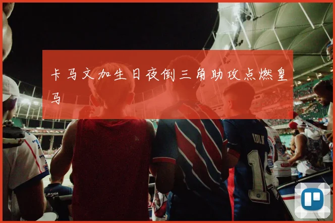 卡马文加生日夜倒三角助攻点燃皇马
