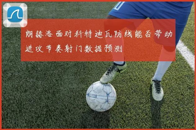 朗赫洛面对科特迪瓦防线能否带动进攻节奏射门数据预测