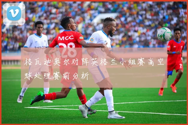 格瓦迪奥尔对阵英格兰小组赛高空球处理赛前分析