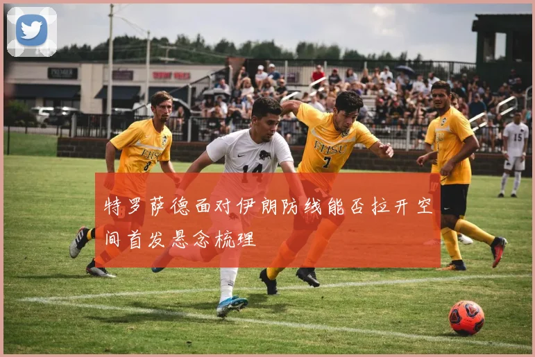 特罗萨德面对伊朗防线能否拉开空间首发悬念梳理