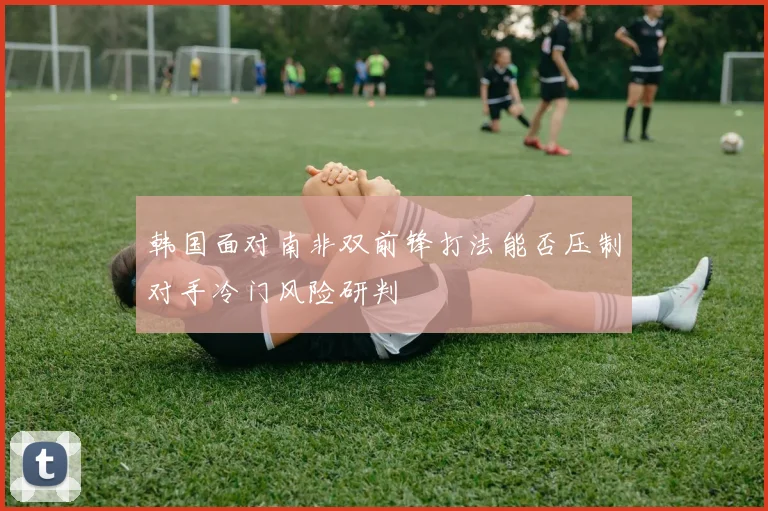 韩国面对南非双前锋打法能否压制对手冷门风险研判