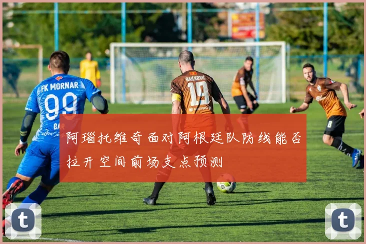 阿瑙托维奇面对阿根廷队防线能否拉开空间前场支点预测