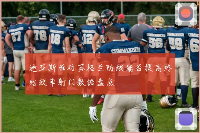 迪亚斯面对苏格兰防线能否提高终结效率射门数据盘点