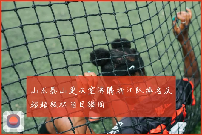 山东泰山更衣室沸腾浙江队排名反超超级杯泪目瞬间