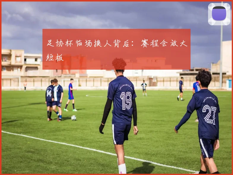 足协杯临场换人背后:赛程会放大短板