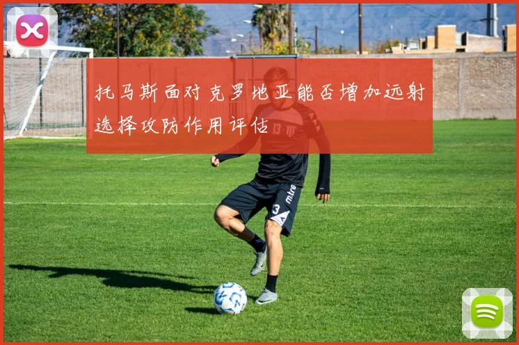 托马斯面对克罗地亚能否增加远射选择攻防作用评估