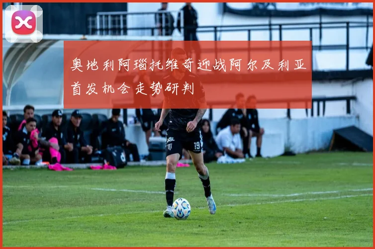 奥地利阿瑙托维奇迎战阿尔及利亚首发机会走势研判