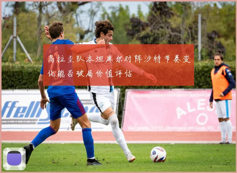 乌拉圭队本坦库尔对阵沙特节奏变化能否破局价值评估