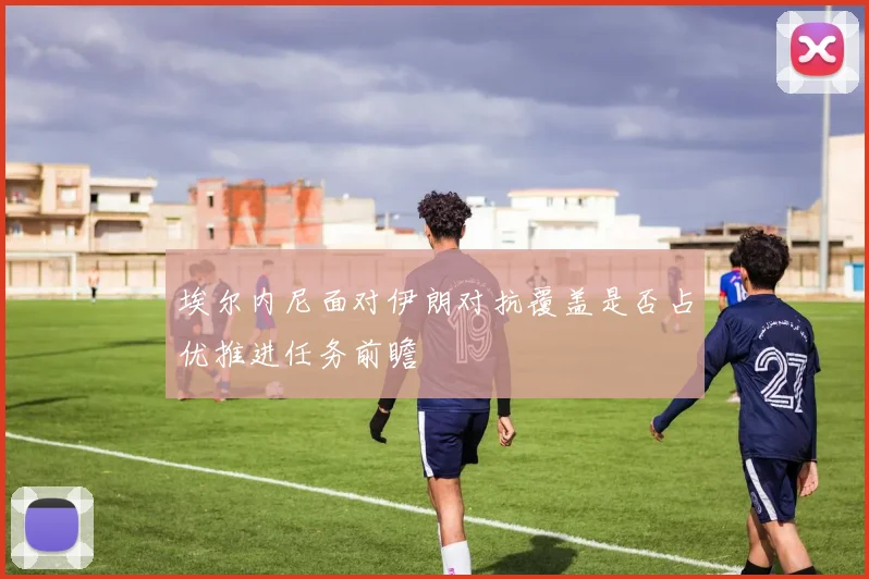 埃尔内尼面对伊朗对抗覆盖是否占优推进任务前瞻