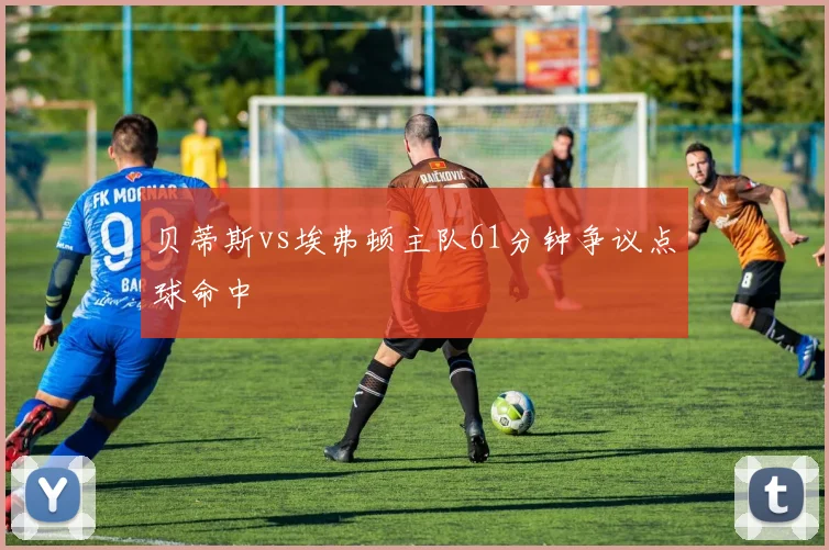 贝蒂斯vs埃弗顿主队61分钟争议点球命中