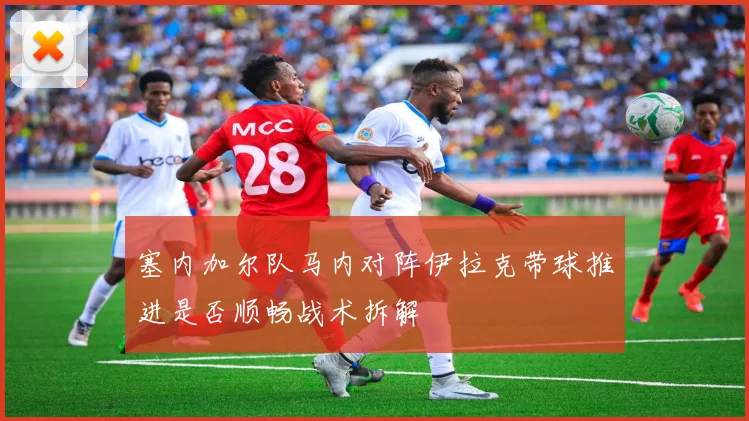 塞内加尔队马内对阵伊拉克带球推进是否顺畅战术拆解