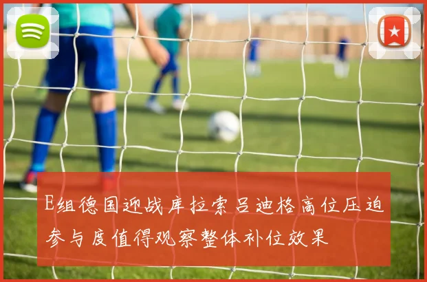 E组德国迎战库拉索吕迪格高位压迫参与度值得观察整体补位效果
