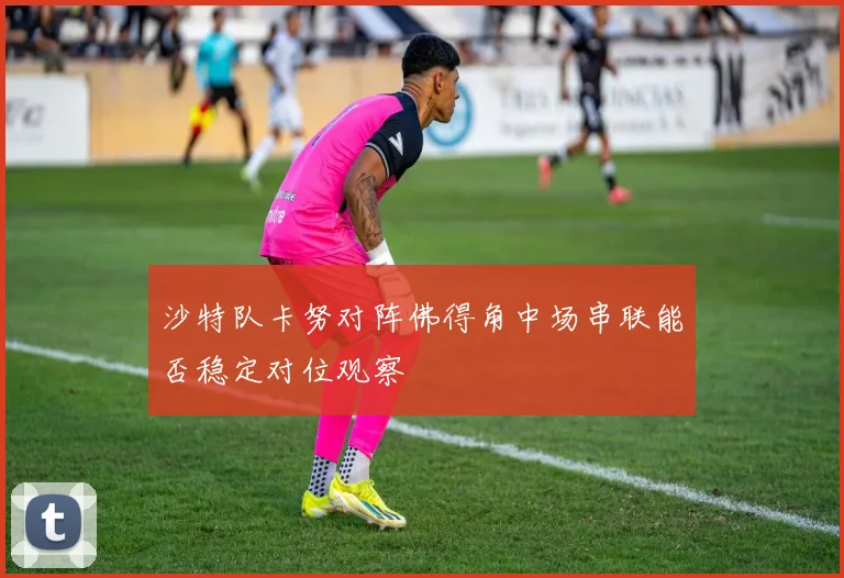 沙特队卡努对阵佛得角中场串联能否稳定对位观察