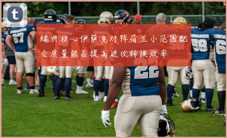 瑞典核心伊萨克对阵荷兰小范围配合质量能否提高进攻转换效率