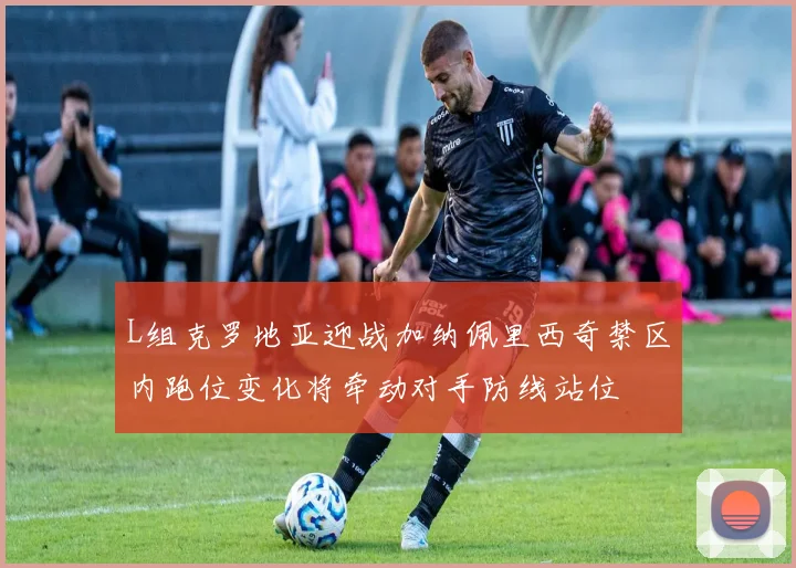 L组克罗地亚迎战加纳佩里西奇禁区内跑位变化将牵动对手防线站位