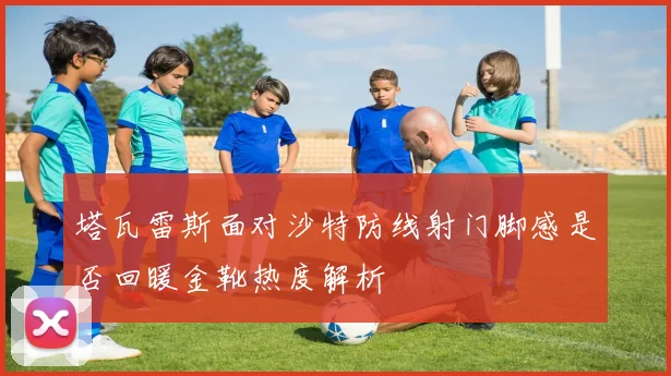 塔瓦雷斯面对沙特防线射门脚感是否回暖金靴热度解析