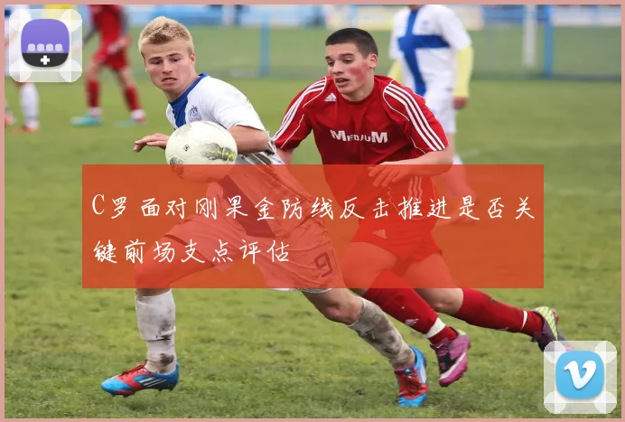 C罗面对刚果金防线反击推进是否关键前场支点评估