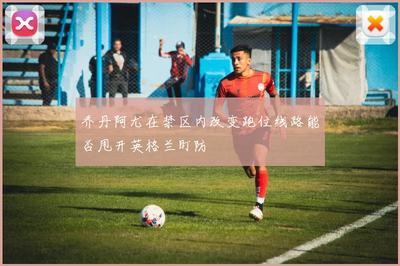 乔丹阿尤在禁区内改变跑位线路能否甩开英格兰盯防