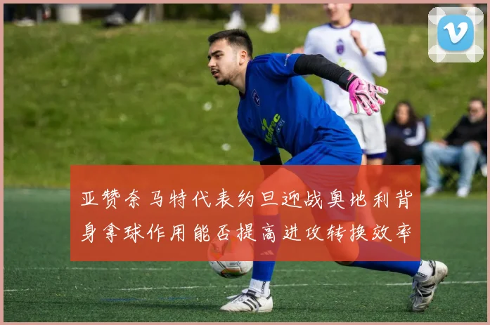 亚赞奈马特代表约旦迎战奥地利背身拿球作用能否提高进攻转换效率