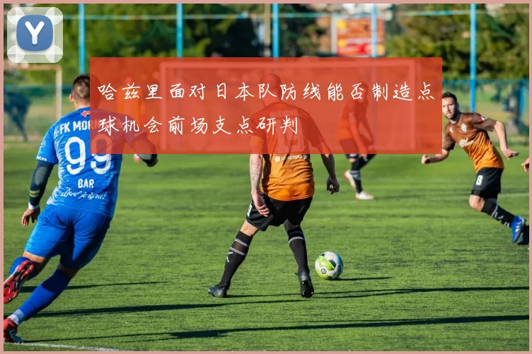 哈兹里面对日本队防线能否制造点球机会前场支点研判