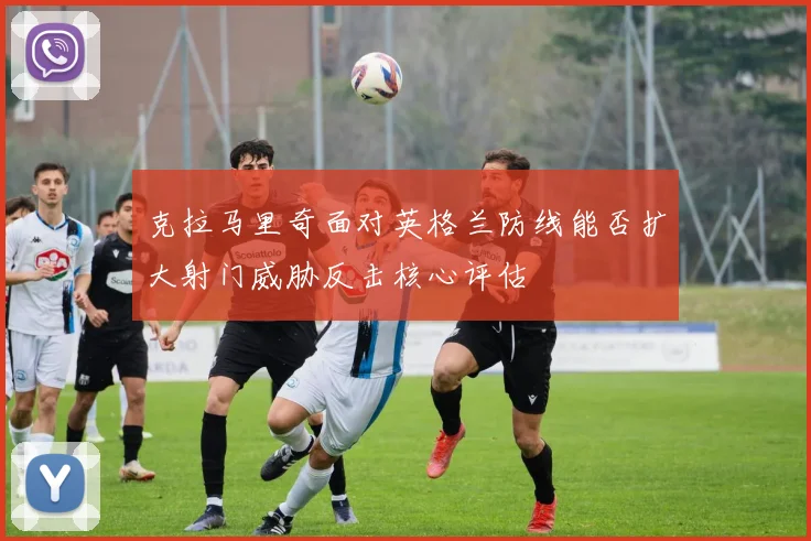克拉马里奇面对英格兰防线能否扩大射门威胁反击核心评估
