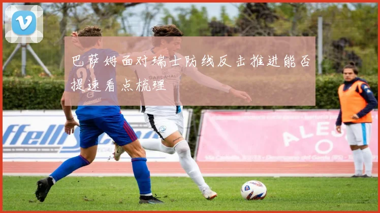 巴萨姆面对瑞士防线反击推进能否提速看点梳理