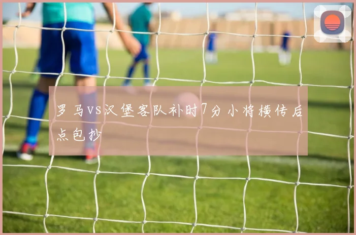 罗马vs汉堡客队补时7分小将横传后点包抄
