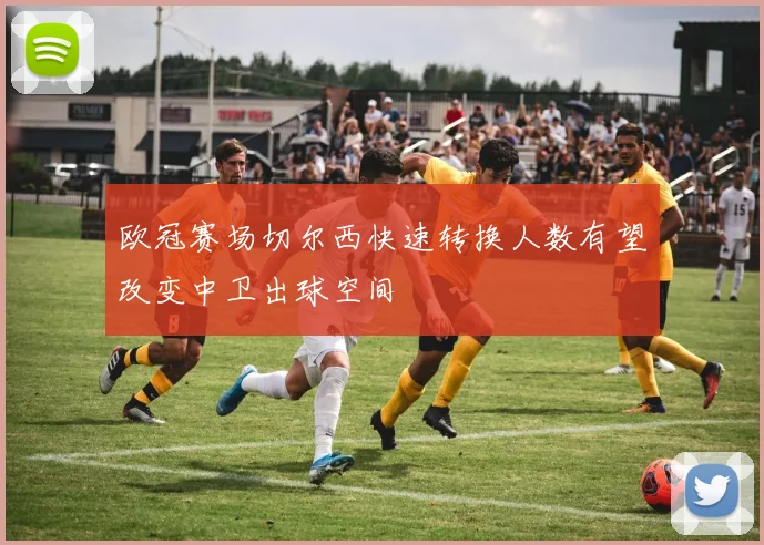 欧冠赛场切尔西快速转换人数有望改变中卫出球空间