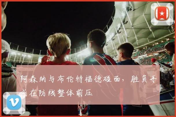 阿森纳与布伦特福德碰面，胜负手或在防线整体前压