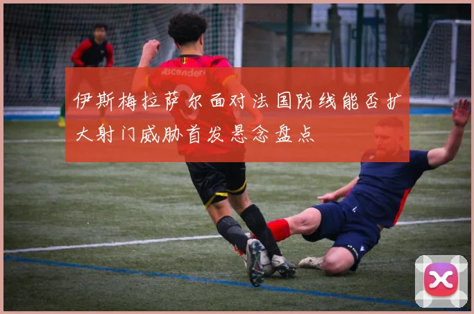 伊斯梅拉萨尔面对法国防线能否扩大射门威胁首发悬念盘点