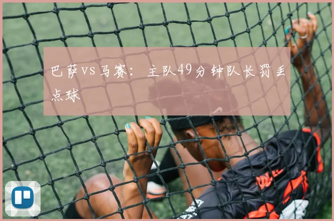 巴萨vs马赛:主队49分钟队长罚丢点球