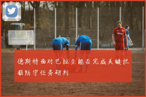 德斯特面对巴拉圭能否完成关键拦截防守任务研判