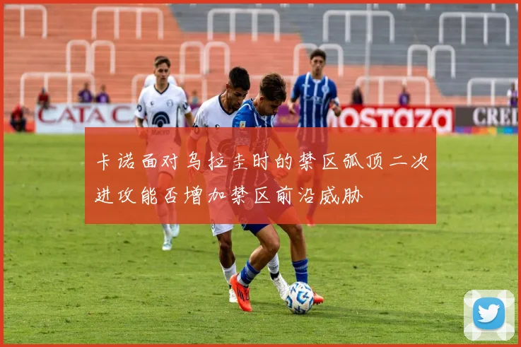 卡诺面对乌拉圭时的禁区弧顶二次进攻能否增加禁区前沿威胁