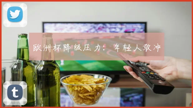 欧洲杯降级压力:年轻人敢冲