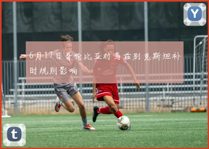 6月17日哥伦比亚对乌兹别克斯坦补时规则影响