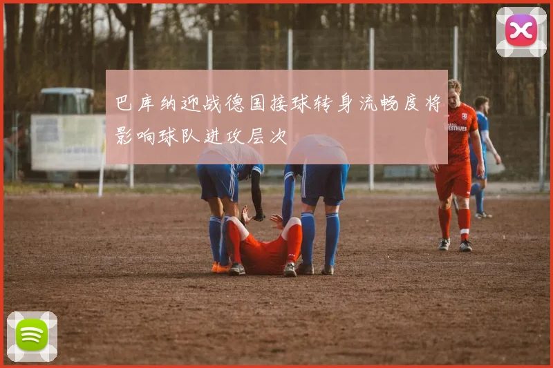 巴库纳迎战德国接球转身流畅度将影响球队进攻层次