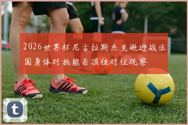 2026世界杯尼古拉斯杰克逊迎战法国身体对抗能否顶住对位观察