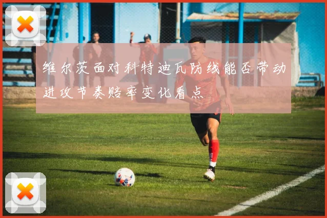 维尔茨面对科特迪瓦防线能否带动进攻节奏赔率变化看点
