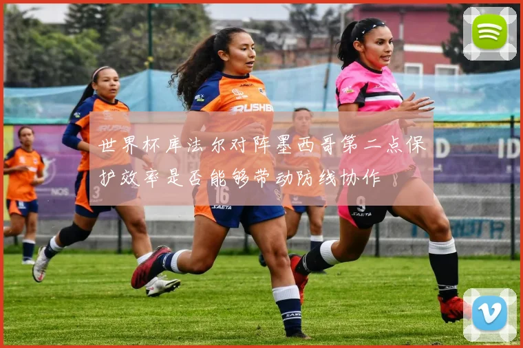 世界杯库法尔对阵墨西哥第二点保护效率是否能够带动防线协作